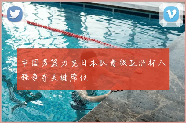 中国男篮力克日本队晋级亚洲杯八强争夺关键席位