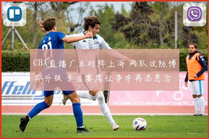 CBA直播广东对阵上海 两队攻防博弈升级 季后赛席位争夺再添悬念