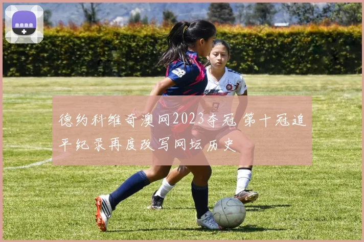 德约科维奇澳网2023夺冠 第十冠追平纪录再度改写网坛历史