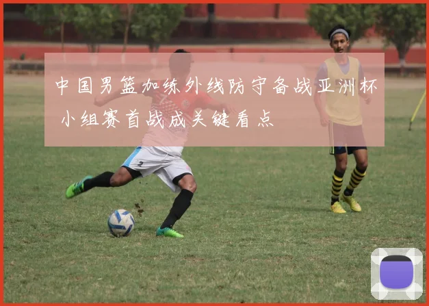 中国男篮加练外线防守备战亚洲杯 小组赛首战成关键看点