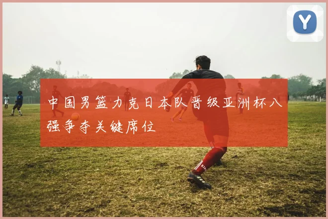 中国男篮力克日本队晋级亚洲杯八强争夺关键席位