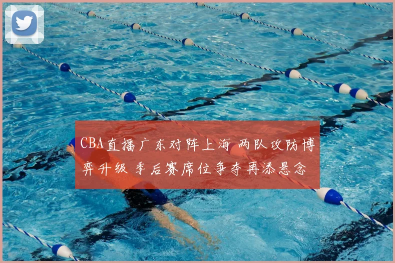 CBA直播广东对阵上海 两队攻防博弈升级 季后赛席位争夺再添悬念