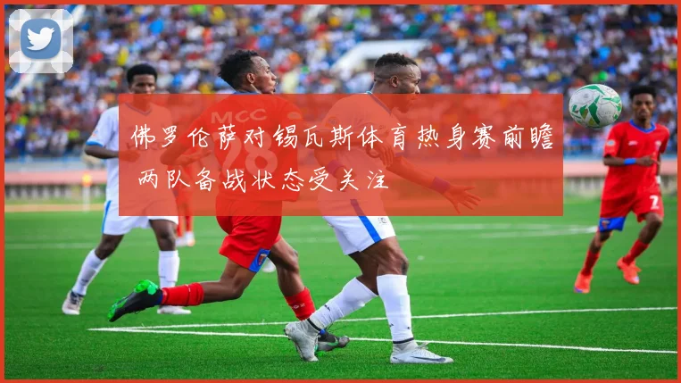 佛罗伦萨对锡瓦斯体育热身赛前瞻 两队备战状态受关注