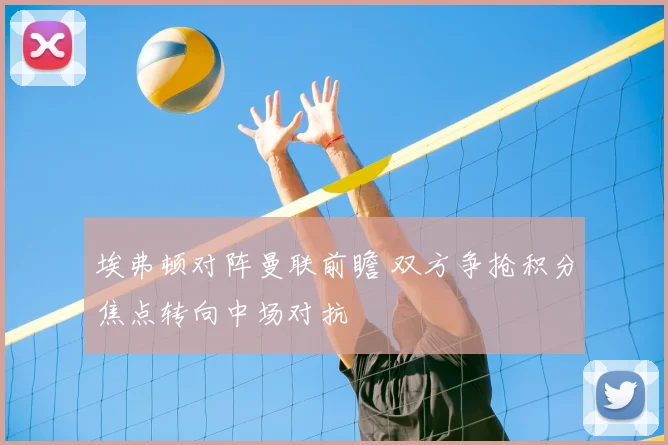 埃弗顿对阵曼联前瞻 双方争抢积分焦点转向中场对抗
