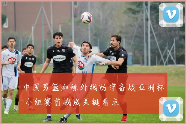 中国男篮加练外线防守备战亚洲杯 小组赛首战成关键看点