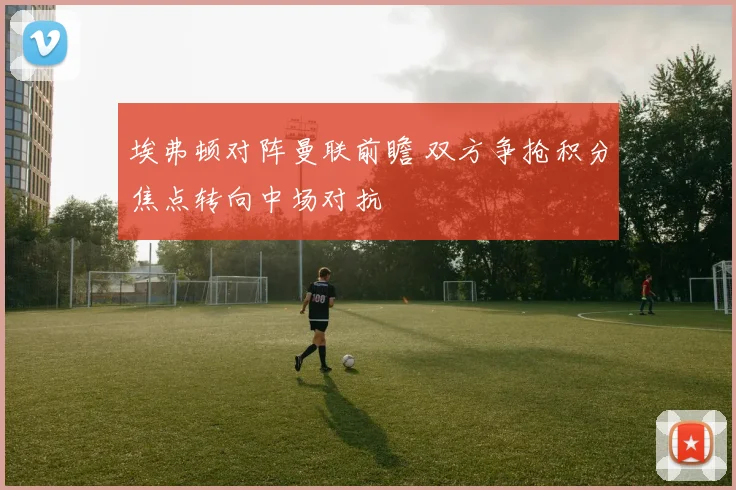 埃弗顿对阵曼联前瞻 双方争抢积分焦点转向中场对抗